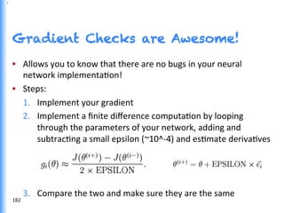 Gradient Checks are Awesome!
•  Allows	
  you	
  to	
  know	
  that	
  there	
  are	
  no	
  bugs	
  in	
  your	
  neural	
  
network	
  implementaGon!	
  
•  Steps:	
  
1.  Implement	
  your	
  gradient	
  
2.  Implement	
  a	
  ﬁnite	
  diﬀerence	
  computaGon	
  by	
  looping	
  
through	
  the	
  parameters	
  of	
  your	
  network,	
  adding	
  and	
  
subtracGng	
  a	
  small	
  epsilon	
  (~10^-­‐4)	
  and	
  esGmate	
  derivaGves	
  
3.  Compare	
  the	
  two	
  and	
  make	
  sure	
  they	
  are	
  the	
  same	
  
182	
  
,
 