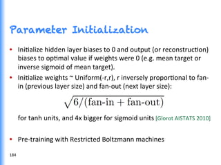 Parameter Initialization
•  IniGalize	
  hidden	
  layer	
  biases	
  to	
  0	
  and	
  output	
  (or	
  reconstrucGon)	
  
biases	
  to	
  opGmal	
  value	
  if	
  weights	
  were	
  0	
  (e.g.	
  mean	
  target	
  or	
  
inverse	
  sigmoid	
  of	
  mean	
  target).	
  
•  IniGalize	
  weights	
  ~	
  Uniform(-­‐r,r),	
  r	
  inversely	
  proporGonal	
  to	
  fan-­‐
in	
  (previous	
  layer	
  size)	
  and	
  fan-­‐out	
  (next	
  layer	
  size):	
  
	
  	
  	
  	
  	
  for	
  tanh	
  units,	
  and	
  4x	
  bigger	
  for	
  sigmoid	
  units	
  [Glorot	
  AISTATS	
  2010]	
  
	
  
•  Pre-­‐training	
  with	
  Restricted	
  Boltzmann	
  machines	
  
184	
  
 