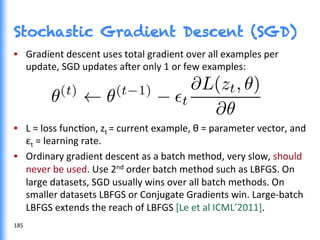 •  Gradient	
  descent	
  uses	
  total	
  gradient	
  over	
  all	
  examples	
  per	
  
update,	
  SGD	
  updates	
  a^er	
  only	
  1	
  or	
  few	
  examples:	
  
•  L	
  =	
  loss	
  funcGon,	
  zt	
  =	
  current	
  example,	
  θ	
  =	
  parameter	
  vector,	
  and	
  
εt	
  =	
  learning	
  rate.	
  
•  Ordinary	
  gradient	
  descent	
  as	
  a	
  batch	
  method,	
  very	
  slow,	
  should	
  
never	
  be	
  used.	
  Use	
  2nd	
  order	
  batch	
  method	
  such	
  as	
  LBFGS.	
  On	
  
large	
  datasets,	
  SGD	
  usually	
  wins	
  over	
  all	
  batch	
  methods.	
  On	
  
smaller	
  datasets	
  LBFGS	
  or	
  Conjugate	
  Gradients	
  win.	
  Large-­‐batch	
  
LBFGS	
  extends	
  the	
  reach	
  of	
  LBFGS	
  [Le	
  et	
  al	
  ICML’2011].	
  
Stochastic Gradient Descent (SGD)
185	
  
 