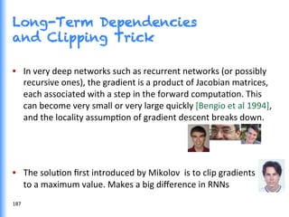 Long-Term Dependencies
and Clipping Trick
•  In	
  very	
  deep	
  networks	
  such	
  as	
  recurrent	
  networks	
  (or	
  possibly	
  
recursive	
  ones),	
  the	
  gradient	
  is	
  a	
  product	
  of	
  Jacobian	
  matrices,	
  
each	
  associated	
  with	
  a	
  step	
  in	
  the	
  forward	
  computaGon.	
  This	
  
can	
  become	
  very	
  small	
  or	
  very	
  large	
  quickly	
  [Bengio	
  et	
  al	
  1994],	
  
and	
  the	
  locality	
  assumpGon	
  of	
  gradient	
  descent	
  breaks	
  down.	
  	
  
•  The	
  soluGon	
  ﬁrst	
  introduced	
  by	
  Mikolov	
  	
  is	
  to	
  clip	
  gradients	
  
to	
  a	
  maximum	
  value.	
  Makes	
  a	
  big	
  diﬀerence	
  in	
  RNNs	
  
	
  187	
  
 