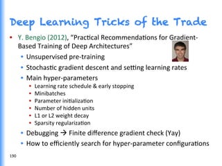 Deep Learning Tricks of the Trade
•  Y.	
  Bengio	
  (2012),	
  “PracGcal	
  RecommendaGons	
  for	
  Gradient-­‐
Based	
  Training	
  of	
  Deep	
  Architectures”	
  	
  
•  Unsupervised	
  pre-­‐training	
  
•  StochasGc	
  gradient	
  descent	
  and	
  se†ng	
  learning	
  rates	
  
•  Main	
  hyper-­‐parameters	
  
•  Learning	
  rate	
  schedule	
  &	
  early	
  stopping	
  	
  
•  Minibatches	
  
•  Parameter	
  iniGalizaGon	
  
•  Number	
  of	
  hidden	
  units	
  
•  L1	
  or	
  L2	
  weight	
  decay	
  
•  Sparsity	
  regularizaGon	
  
•  Debugging	
  à	
  Finite	
  diﬀerence	
  gradient	
  check	
  (Yay)	
  
•  How	
  to	
  eﬃciently	
  search	
  for	
  hyper-­‐parameter	
  conﬁguraGons	
  
190	
  
 