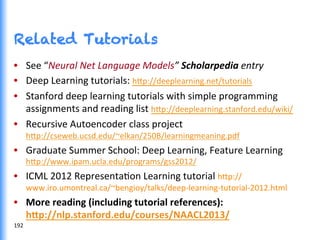 Related Tutorials
•  See	
  “Neural	
  Net	
  Language	
  Models”	
  Scholarpedia	
  entry	
  
•  Deep	
  Learning	
  tutorials:	
  h0p://deeplearning.net/tutorials	
  
•  Stanford	
  deep	
  learning	
  tutorials	
  with	
  simple	
  programming	
  
assignments	
  and	
  reading	
  list	
  h0p://deeplearning.stanford.edu/wiki/	
  
•  Recursive	
  Autoencoder	
  class	
  project	
  
h0p://cseweb.ucsd.edu/~elkan/250B/learningmeaning.pdf	
  
•  Graduate	
  Summer	
  School:	
  Deep	
  Learning,	
  Feature	
  Learning	
  
h0p://www.ipam.ucla.edu/programs/gss2012/	
  
•  ICML	
  2012	
  RepresentaGon	
  Learning	
  tutorial	
  h0p://
www.iro.umontreal.ca/~bengioy/talks/deep-­‐learning-­‐tutorial-­‐2012.html	
  
•  More	
  reading	
  (including	
  tutorial	
  references):	
  
hjp://nlp.stanford.edu/courses/NAACL2013/	
  	
  
192	
  
 