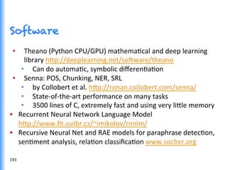 Software
•  Theano	
  (Python	
  CPU/GPU)	
  mathemaGcal	
  and	
  deep	
  learning	
  
library	
  h0p://deeplearning.net/so^ware/theano	
  
•  Can	
  do	
  automaGc,	
  symbolic	
  diﬀerenGaGon	
  
•  Senna:	
  POS,	
  Chunking,	
  NER,	
  SRL	
  
•  by	
  Collobert	
  et	
  al.	
  h0p://ronan.collobert.com/senna/	
  
•  State-­‐of-­‐the-­‐art	
  performance	
  on	
  many	
  tasks	
  
•  3500	
  lines	
  of	
  C,	
  extremely	
  fast	
  and	
  using	
  very	
  li0le	
  memory	
  
•  Recurrent	
  Neural	
  Network	
  Language	
  Model	
  
h0p://www.ﬁt.vutbr.cz/~imikolov/rnnlm/	
  
•  Recursive	
  Neural	
  Net	
  and	
  RAE	
  models	
  for	
  paraphrase	
  detecGon,	
  
senGment	
  analysis,	
  relaGon	
  classiﬁcaGon	
  www.socher.org	
  
193	
  
 