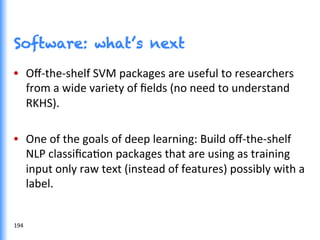 Software: what’s next
•  Oﬀ-­‐the-­‐shelf	
  SVM	
  packages	
  are	
  useful	
  to	
  researchers	
  
from	
  a	
  wide	
  variety	
  of	
  ﬁelds	
  (no	
  need	
  to	
  understand	
  
RKHS).	
  
•  One	
  of	
  the	
  goals	
  of	
  deep	
  learning:	
  Build	
  oﬀ-­‐the-­‐shelf	
  
NLP	
  classiﬁcaGon	
  packages	
  that	
  are	
  using	
  as	
  training	
  
input	
  only	
  raw	
  text	
  (instead	
  of	
  features)	
  possibly	
  with	
  a	
  
label.	
  
194	
  
 