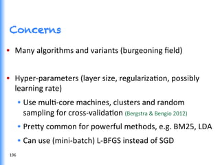 Concerns
•  Many	
  algorithms	
  and	
  variants	
  (burgeoning	
  ﬁeld)	
  
•  Hyper-­‐parameters	
  (layer	
  size,	
  regularizaGon,	
  possibly	
  
learning	
  rate)	
  
•  Use	
  mulG-­‐core	
  machines,	
  clusters	
  and	
  random	
  
sampling	
  for	
  cross-­‐validaGon	
  (Bergstra	
  &	
  Bengio	
  2012)	
  
•  Pre0y	
  common	
  for	
  powerful	
  methods,	
  e.g.	
  BM25,	
  LDA	
  
•  Can	
  use	
  (mini-­‐batch)	
  L-­‐BFGS	
  instead	
  of	
  SGD	
  
196	
  
 