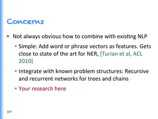 Concerns
•  Not	
  always	
  obvious	
  how	
  to	
  combine	
  with	
  exisGng	
  NLP	
  	
  
•  Simple:	
  Add	
  word	
  or	
  phrase	
  vectors	
  as	
  features.	
  Gets	
  
close	
  to	
  state	
  of	
  the	
  art	
  for	
  NER,	
  [Turian	
  et	
  al,	
  ACL	
  
2010]	
  
•  Integrate	
  with	
  known	
  problem	
  structures:	
  Recursive	
  
and	
  recurrent	
  networks	
  for	
  trees	
  and	
  chains	
  
•  Your	
  research	
  here	
  	
  
197	
  
 