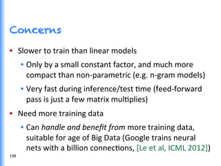 Concerns
•  Slower	
  to	
  train	
  than	
  linear	
  models	
  	
  
•  Only	
  by	
  a	
  small	
  constant	
  factor,	
  and	
  much	
  more	
  
compact	
  than	
  non-­‐parametric	
  (e.g.	
  n-­‐gram	
  models)	
  	
  
•  Very	
  fast	
  during	
  inference/test	
  Gme	
  (feed-­‐forward	
  
pass	
  is	
  just	
  a	
  few	
  matrix	
  mulGplies)	
  
•  Need	
  more	
  training	
  data	
  
•  Can	
  handle	
  and	
  beneﬁt	
  from	
  more	
  training	
  data,	
  
suitable	
  for	
  age	
  of	
  Big	
  Data	
  (Google	
  trains	
  neural	
  
nets	
  with	
  a	
  billion	
  connecGons,	
  [Le	
  et	
  al,	
  ICML	
  2012])	
  
198	
  
 