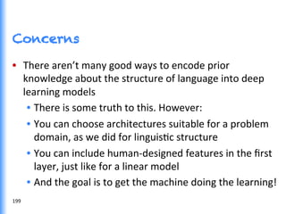 Concerns
•  There	
  aren’t	
  many	
  good	
  ways	
  to	
  encode	
  prior	
  
knowledge	
  about	
  the	
  structure	
  of	
  language	
  into	
  deep	
  
learning	
  models	
  
•  There	
  is	
  some	
  truth	
  to	
  this.	
  However:	
  
•  You	
  can	
  choose	
  architectures	
  suitable	
  for	
  a	
  problem	
  
domain,	
  as	
  we	
  did	
  for	
  linguisGc	
  structure	
  
•  You	
  can	
  include	
  human-­‐designed	
  features	
  in	
  the	
  ﬁrst	
  
layer,	
  just	
  like	
  for	
  a	
  linear	
  model	
  
•  And	
  the	
  goal	
  is	
  to	
  get	
  the	
  machine	
  doing	
  the	
  learning!	
  
199	
  
 