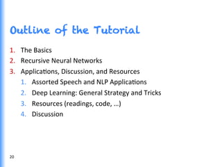 Outline of the Tutorial
1.  The	
  Basics	
  
2.  Recursive	
  Neural	
  Networks	
  
3.  ApplicaGons,	
  Discussion,	
  and	
  Resources	
  
1.  Assorted	
  Speech	
  and	
  NLP	
  ApplicaGons	
  
2.  Deep	
  Learning:	
  General	
  Strategy	
  and	
  Tricks	
  
3.  Resources	
  (readings,	
  code,	
  …)	
  
4.  Discussion	
  
20	
  
 