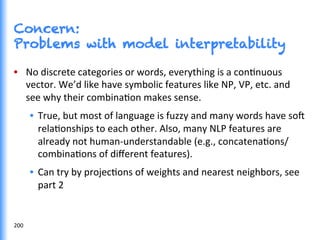 Concern:
Problems with model interpretability
•  No	
  discrete	
  categories	
  or	
  words,	
  everything	
  is	
  a	
  conGnuous	
  
vector.	
  We’d	
  like	
  have	
  symbolic	
  features	
  like	
  NP,	
  VP,	
  etc.	
  and	
  
see	
  why	
  their	
  combinaGon	
  makes	
  sense.	
  	
  
•  True,	
  but	
  most	
  of	
  language	
  is	
  fuzzy	
  and	
  many	
  words	
  have	
  so^	
  
relaGonships	
  to	
  each	
  other.	
  Also,	
  many	
  NLP	
  features	
  are	
  
already	
  not	
  human-­‐understandable	
  (e.g.,	
  concatenaGons/
combinaGons	
  of	
  diﬀerent	
  features).	
  	
  
•  Can	
  try	
  by	
  projecGons	
  of	
  weights	
  and	
  nearest	
  neighbors,	
  see	
  
part	
  2	
  
200	
  
 