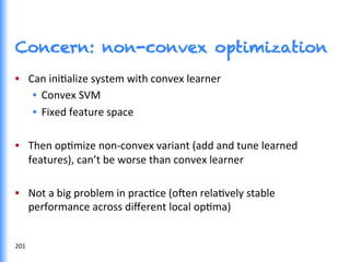 Concern: non-convex optimization
•  Can	
  iniGalize	
  system	
  with	
  convex	
  learner	
  
•  Convex	
  SVM	
  
•  Fixed	
  feature	
  space	
  
•  Then	
  opGmize	
  non-­‐convex	
  variant	
  (add	
  and	
  tune	
  learned	
  
features),	
  can’t	
  be	
  worse	
  than	
  convex	
  learner	
  
•  Not	
  a	
  big	
  problem	
  in	
  pracGce	
  (o^en	
  relaGvely	
  stable	
  
performance	
  across	
  diﬀerent	
  local	
  opGma)	
  
	
  
201	
  
 