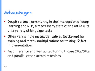 Advantages
•  Despite	
  a	
  small	
  community	
  in	
  the	
  intersecGon	
  of	
  deep	
  
learning	
  and	
  NLP,	
  already	
  many	
  state	
  of	
  the	
  art	
  results	
  
on	
  a	
  variety	
  of	
  language	
  tasks	
  
•  O^en	
  very	
  simple	
  matrix	
  derivaGves	
  (backprop)	
  for	
  
training	
  and	
  matrix	
  mulGplicaGons	
  for	
  tesGng	
  à	
  fast	
  
implementaGon	
  
•  Fast	
  inference	
  and	
  well	
  suited	
  for	
  mulG-­‐core	
  CPUs/GPUs	
  
and	
  parallelizaGon	
  across	
  machines	
  
202	
  
 