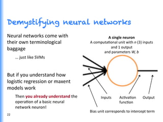 Demystifying neural networks
Neural	
  networks	
  come	
  with	
  
their	
  own	
  terminological	
  
baggage	
  	
  
…	
  just	
  like	
  SVMs	
  
	
  
But	
  if	
  you	
  understand	
  how	
  
logisGc	
  regression	
  or	
  maxent	
  
models	
  work	
  
Then	
  you	
  already	
  understand	
  the	
  
operaGon	
  of	
  a	
  basic	
  neural	
  
network	
  neuron!	
  
A	
  single	
  neuron	
  
A	
  computaGonal	
  unit	
  with	
  n	
  (3)	
  inputs	
  
and	
  1	
  output	
  
and	
  parameters	
  W,	
  b	
  
AcGvaGon	
  
funcGon	
  
Inputs	
  
Bias	
  unit	
  corresponds	
  to	
  intercept	
  term	
  
Output	
  
22	
  
 