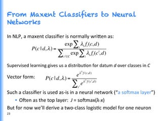 From Maxent Classifiers to Neural
Networks
In	
  NLP,	
  a	
  maxent	
  classiﬁer	
  is	
  normally	
  wri0en	
  as:	
  
Supervised	
  learning	
  gives	
  us	
  a	
  distribuGon	
  for	
  datum	
  d	
  over	
  classes	
  in	
  C	
  
	
  
Vector	
  form:	
  
	
  
Such	
  a	
  classiﬁer	
  is	
  used	
  as-­‐is	
  in	
  a	
  neural	
  network	
  (“a	
  so^max	
  layer”)	
  
•  O^en	
  as	
  the	
  top	
  layer:	
  	
  J	
  =	
  so^max(λ·∙x)	
  
But	
  for	
  now	
  we’ll	
  derive	
  a	
  two-­‐class	
  logisGc	
  model	
  for	
  one	
  neuron	
  
P(c | d,λ) =
exp λi fi (c,d)
i
∑
exp λi fi ( "c,d)
i
∑"c ∈C
∑
P(c | d,λ) =
eλT
f (c,d)
eλT
f ( !c ,d)
!c
∑
23	
  
 