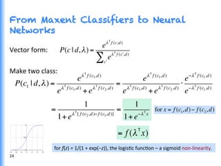 From Maxent Classifiers to Neural
Networks
Vector	
  form:	
  
	
  
Make	
  two	
  class:	
  
	
   P(c1 | d,λ) =
eλT
f (c1,d)
eλT
f (c1,d)
+eλT
f (c2,d)
=
eλT
f (c1,d)
eλT
f (c1,d)
+eλT
f (c2,d)
⋅
e−λT
f (c1,d)
e−λT
f (c1,d)
=
1
1+eλT
[ f (c2,d)− f (c1,d)]
= for x = f (c1,d)− f (c2,d)
1
1+e−λT
x
24	
  
= f (λT
x)
P(c | d,λ) =
eλT
f (c,d)
eλT
f ( !c ,d)
!c
∑
for	
  f(z)	
  =	
  1/(1	
  +	
  exp(−z)),	
  the	
  logisGc	
  funcGon	
  –	
  a	
  sigmoid	
  non-­‐linearity.	
  
 