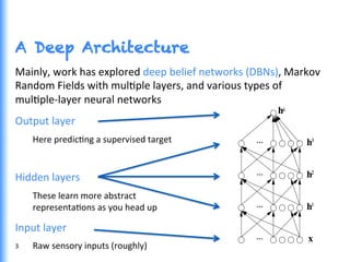 A Deep Architecture
Mainly,	
  work	
  has	
  explored	
  deep	
  belief	
  networks	
  (DBNs),	
  Markov	
  
Random	
  Fields	
  with	
  mulGple	
  layers,	
  and	
  various	
  types	
  of	
  
mulGple-­‐layer	
  neural	
  networks	
  
Output	
  layer	
  
Here	
  predicGng	
  a	
  supervised	
  target	
  
	
  
Hidden	
  layers	
  
These	
  learn	
  more	
  abstract	
  	
  
representaGons	
  as	
  you	
  head	
  up	
  
Input	
  layer	
  
Raw	
  sensory	
  inputs	
  (roughly)	
  3	
  
 
