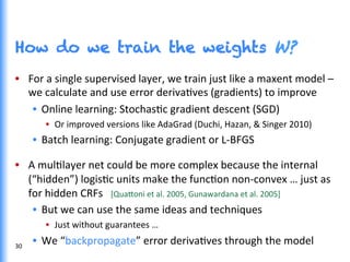 How do we train the weights W?
•  For	
  a	
  single	
  supervised	
  layer,	
  we	
  train	
  just	
  like	
  a	
  maxent	
  model	
  –	
  
we	
  calculate	
  and	
  use	
  error	
  derivaGves	
  (gradients)	
  to	
  improve	
  
•  Online	
  learning:	
  StochasGc	
  gradient	
  descent	
  (SGD)	
  
•  Or	
  improved	
  versions	
  like	
  AdaGrad	
  (Duchi,	
  Hazan,	
  &	
  Singer	
  2010)	
  
•  Batch	
  learning:	
  Conjugate	
  gradient	
  or	
  L-­‐BFGS	
  
	
  
•  A	
  mulGlayer	
  net	
  could	
  be	
  more	
  complex	
  because	
  the	
  internal	
  
(“hidden”)	
  logisGc	
  units	
  make	
  the	
  funcGon	
  non-­‐convex	
  …	
  just	
  as	
  
for	
  hidden	
  CRFs	
  	
  	
  [Qua0oni	
  et	
  al.	
  2005,	
  Gunawardana	
  et	
  al.	
  2005]	
  
•  But	
  we	
  can	
  use	
  the	
  same	
  ideas	
  and	
  techniques	
  	
  
•  Just	
  without	
  guarantees	
  …	
  
•  We	
  “backpropagate”	
  error	
  derivaGves	
  through	
  the	
  model	
  30	
  
 