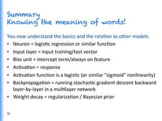 Summary
Knowing the meaning of words!
You	
  now	
  understand	
  the	
  basics	
  and	
  the	
  relaGon	
  to	
  other	
  models	
  
•  Neuron	
  =	
  logisGc	
  regression	
  or	
  similar	
  funcGon	
  
•  Input	
  layer	
  =	
  input	
  training/test	
  vector	
  
•  Bias	
  unit	
  =	
  intercept	
  term/always	
  on	
  feature	
  
•  AcGvaGon	
  =	
  response	
  
•  AcGvaGon	
  funcGon	
  is	
  a	
  logisGc	
  (or	
  similar	
  “sigmoid”	
  nonlinearity)	
  
•  BackpropagaGon	
  =	
  running	
  stochasGc	
  gradient	
  descent	
  backward	
  
layer-­‐by-­‐layer	
  in	
  a	
  mulGlayer	
  network	
  
•  Weight	
  decay	
  =	
  regularizaGon	
  /	
  Bayesian	
  prior	
  
32	
  
 