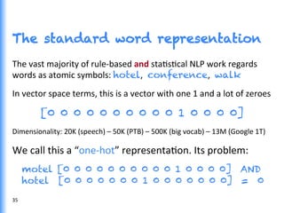 The standard word representation
The	
  vast	
  majority	
  of	
  rule-­‐based	
  and	
  staGsGcal	
  NLP	
  work	
  regards	
  
words	
  as	
  atomic	
  symbols:	
  hotel, conference, walk
In	
  vector	
  space	
  terms,	
  this	
  is	
  a	
  vector	
  with	
  one	
  1	
  and	
  a	
  lot	
  of	
  zeroes	
  
[0 0 0 0 0 0 0 0 0 0 1 0 0 0 0]
Dimensionality:	
  20K	
  (speech)	
  –	
  50K	
  (PTB)	
  –	
  500K	
  (big	
  vocab)	
  –	
  13M	
  (Google	
  1T)	
  
We	
  call	
  this	
  a	
  “one-­‐hot”	
  representaGon.	
  Its	
  problem:	
  
motel [0 0 0 0 0 0 0 0 0 0 1 0 0 0 0] AND
hotel [0 0 0 0 0 0 0 1 0 0 0 0 0 0 0] = 0	
  
35	
  
 