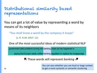 Distributional similarity based
representations
You	
  can	
  get	
  a	
  lot	
  of	
  value	
  by	
  represenGng	
  a	
  word	
  by	
  
means	
  of	
  its	
  neighbors	
  
“You	
  shall	
  know	
  a	
  word	
  by	
  the	
  company	
  it	
  keeps”	
  	
  
(J.	
  R.	
  Firth	
  1957:	
  11)	
  
One	
  of	
  the	
  most	
  successful	
  ideas	
  of	
  modern	
  staGsGcal	
  NLP	
  
government debt problems turning into banking crises as has happened in
saying that Europe needs unified banking regulation to replace the hodgepodge
ë	
  These	
  words	
  will	
  represent	
  banking	
  ì	
  
	
  
36	
  
You	
  can	
  vary	
  whether	
  you	
  use	
  local	
  or	
  large	
  context	
  
to	
  get	
  a	
  more	
  syntacGc	
  or	
  semanGc	
  clustering	
  
 