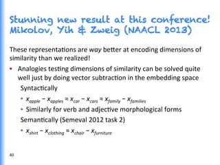 Stunning new result at this conference!
Mikolov, Yih & Zweig (NAACL 2013)
These	
  representaGons	
  are	
  way	
  be0er	
  at	
  encoding	
  dimensions	
  of	
  
similarity	
  than	
  we	
  realized!	
  
•  Analogies	
  tesGng	
  dimensions	
  of	
  similarity	
  can	
  be	
  solved	
  quite	
  
well	
  just	
  by	
  doing	
  vector	
  subtracGon	
  in	
  the	
  embedding	
  space	
  
SyntacGcally	
  
•  xapple	
  −	
  xapples	
  ≈	
  xcar	
  −	
  xcars	
  ≈	
  xfamily	
  −	
  xfamilies	
  	
  
•  Similarly	
  for	
  verb	
  and	
  adjecGve	
  morphological	
  forms	
  
SemanGcally	
  (Semeval	
  2012	
  task	
  2)	
  
•  xshirt	
  −	
  xclothing	
  ≈	
  xchair	
  −	
  xfurniture	
  	
  
40	
  
 