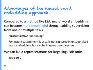 Advantages of the neural word
embedding approach
42	
  
Compared	
  to	
  a	
  method	
  like	
  LSA,	
  neural	
  word	
  embeddings	
  
can	
  become	
  more	
  meaningful	
  through	
  adding	
  supervision	
  
from	
  one	
  or	
  mulGple	
  tasks	
  
“DiscriminaGve	
  ﬁne-­‐tuning”	
  
For	
  instance,	
  senGment	
  is	
  usually	
  not	
  captured	
  in	
  unsupervised	
  
word	
  embeddings	
  but	
  can	
  be	
  in	
  neural	
  word	
  vectors	
  
We	
  can	
  build	
  representaGons	
  for	
  large	
  linguisGc	
  units	
  
See	
  part	
  2	
  
 