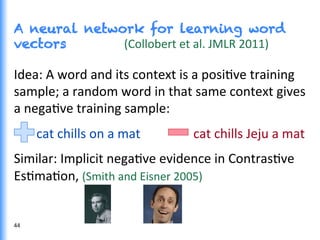 A neural network for learning word
vectors (Collobert	
  et	
  al.	
  JMLR	
  2011)	
  
Idea:	
  A	
  word	
  and	
  its	
  context	
  is	
  a	
  posiGve	
  training	
  
sample;	
  a	
  random	
  word	
  in	
  that	
  same	
  context	
  gives	
  
a	
  negaGve	
  training	
  sample:	
  
	
  	
  	
  	
  	
  	
  	
  cat	
  chills	
  on	
  a	
  mat	
  	
  	
  	
  	
  	
  	
  	
  	
  	
  	
  	
  	
  	
  	
  	
  	
  cat	
  chills	
  Jeju	
  a	
  mat	
  
Similar:	
  Implicit	
  negaGve	
  evidence	
  in	
  ContrasGve	
  
EsGmaGon,	
  (Smith	
  and	
  Eisner	
  2005)	
  
44	
  
 