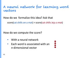 A neural network for learning word
vectors
45	
  
How	
  do	
  we	
  	
  formalize	
  this	
  idea?	
  Ask	
  that	
  
score(cat	
  chills	
  on	
  a	
  mat)	
  >	
  score(cat	
  chills	
  Jeju	
  a	
  mat)	
  
	
  
How	
  do	
  we	
  compute	
  the	
  score?	
  
•  With	
  a	
  neural	
  network	
  
•  Each	
  word	
  is	
  associated	
  with	
  an	
  	
  
n-­‐dimensional	
  vector	
  
 