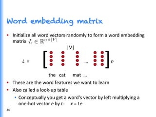 Word embedding matrix
•  IniGalize	
  all	
  word	
  vectors	
  randomly	
  to	
  form	
  a	
  word	
  embedding	
  
matrix	
  
	
  	
  	
  	
  	
  	
  	
  	
  	
  	
  	
  	
  	
  	
  	
  	
  	
  	
  	
  	
  	
  	
  	
  	
  	
  	
  	
  	
  	
  	
  	
  	
  	
  	
  	
  	
  	
  	
  	
  	
  	
  	
  	
  	
  	
  	
  |V|	
  
	
  
	
  L	
  	
  =	
  	
  	
  	
  	
  	
  	
  	
  	
   	
   	
  	
  	
  	
  	
  	
  	
  	
  	
  	
  	
  	
  	
  	
  … 	
  	
  	
  	
  	
  	
  	
  	
  	
  	
  n	
  	
  
	
  
	
   	
  	
  	
  	
  	
  	
  	
  	
  	
  	
  the	
  	
  	
  cat	
  	
  	
  	
  	
  	
  mat	
  	
  …	
  
•  These	
  are	
  the	
  word	
  features	
  we	
  want	
  to	
  learn	
  
•  Also	
  called	
  a	
  look-­‐up	
  table	
  
•  Conceptually	
  you	
  get	
  a	
  word’s	
  vector	
  by	
  le^	
  mulGplying	
  a	
  
one-­‐hot	
  vector	
  e	
  by	
  L:	
  	
  	
  	
  	
  x	
  =	
  Le	
  
[	
  	
  	
  	
  	
  	
  	
  	
  	
  	
  	
  	
  ]	
  
46	
  
 