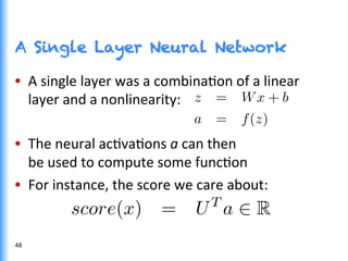 A Single Layer Neural Network
•  A	
  single	
  layer	
  was	
  a	
  combinaGon	
  of	
  a	
  linear	
  
layer	
  and	
  a	
  nonlinearity:	
  
•  The	
  neural	
  acGvaGons	
  a	
  can	
  then	
  
be	
  used	
  to	
  compute	
  some	
  funcGon	
  
•  For	
  instance,	
  the	
  score	
  we	
  care	
  about:	
  
48	
  
 