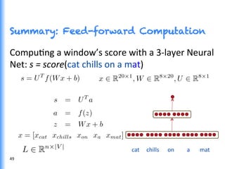 Summary: Feed-forward Computation
49	
  
CompuGng	
  a	
  window’s	
  score	
  with	
  a	
  3-­‐layer	
  Neural	
  
Net:	
  s	
  =	
  score(cat	
  chills	
  on	
  a	
  mat)	
  
cat	
  	
  	
  	
  	
  chills	
  	
  	
  	
  	
  	
  on	
  	
  	
  	
  	
  	
  	
  	
  	
  a	
  	
  	
  	
  	
  	
  	
  mat	
  
 