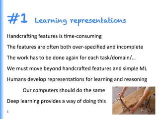 #1 Learning representations
5	
  
Handcra^ing	
  features	
  is	
  Gme-­‐consuming	
  
The	
  features	
  are	
  o^en	
  both	
  over-­‐speciﬁed	
  and	
  incomplete	
  
The	
  work	
  has	
  to	
  be	
  done	
  again	
  for	
  each	
  task/domain/…	
  
We	
  must	
  move	
  beyond	
  handcra^ed	
  features	
  and	
  simple	
  ML	
  
Humans	
  develop	
  representaGons	
  for	
  learning	
  and	
  reasoning	
  
	
  Our	
  computers	
  should	
  do	
  the	
  same	
  
Deep	
  learning	
  provides	
  a	
  way	
  of	
  doing	
  this	
  
 