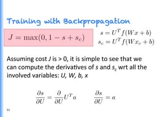 Training with Backpropagation
Assuming	
  cost	
  J	
  is	
  >	
  0,	
  it	
  is	
  simple	
  to	
  see	
  that	
  we	
  
can	
  compute	
  the	
  derivaGves	
  of	
  s	
  and	
  sc	
  wrt	
  all	
  the	
  
involved	
  variables:	
  U,	
  W,	
  b,	
  x	
  
51	
  
 