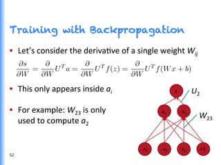 Training with Backpropagation
•  Let’s	
  consider	
  the	
  derivaGve	
  of	
  a	
  single	
  weight	
  Wij	
  
•  This	
  only	
  appears	
  inside	
  ai	
  
•  For	
  example:	
  W23	
  is	
  only	
  	
  
used	
  to	
  compute	
  a2	
  
x1	
   	
  	
  	
  	
  	
  	
  	
  	
  x2	
  	
  	
  	
  	
  	
  	
  	
  	
  	
  	
  	
  	
  	
  	
  	
  	
  x3	
  	
  	
  	
  	
  	
  	
  	
  	
  	
  	
  	
  +1	
  
	
  
a1	
   	
  	
  	
  	
  	
  	
  	
  	
  a2	
  
s	
  	
  	
   U2	
  
W23	
  
52	
  
 