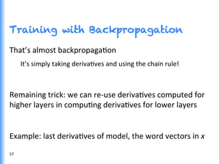 Training with Backpropagation
57	
  
That’s	
  almost	
  backpropagaGon	
  
It’s	
  simply	
  taking	
  derivaGves	
  and	
  using	
  the	
  chain	
  rule!	
  
	
  
Remaining	
  trick:	
  we	
  can	
  re-­‐use	
  derivaGves	
  computed	
  for	
  
higher	
  layers	
  in	
  compuGng	
  derivaGves	
  for	
  lower	
  layers	
  
	
  
Example:	
  last	
  derivaGves	
  of	
  model,	
  the	
  word	
  vectors	
  in	
  x	
  
 