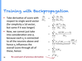 Training with Backpropagation
•  Take	
  derivaGve	
  of	
  score	
  with	
  
respect	
  to	
  single	
  word	
  vector	
  
(for	
  simplicity	
  a	
  1d	
  vector,	
  
but	
  same	
  if	
  it	
  was	
  longer)	
  
•  Now,	
  we	
  cannot	
  just	
  take	
  
into	
  consideraGon	
  one	
  ai	
  
because	
  each	
  xj	
  is	
  connected	
  
to	
  all	
  the	
  neurons	
  above	
  and	
  
hence	
  xj	
  inﬂuences	
  the	
  
overall	
  score	
  through	
  all	
  of	
  
these,	
  hence:	
  
Re-­‐used	
  part	
  of	
  previous	
  derivaGve	
  58	
  
 