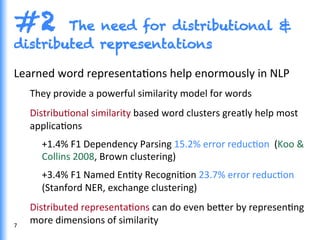 #2 The need for distributional &
distributed representations
Learned	
  word	
  representaGons	
  help	
  enormously	
  in	
  NLP	
  
They	
  provide	
  a	
  powerful	
  similarity	
  model	
  for	
  words	
  	
  
DistribuGonal	
  similarity	
  based	
  word	
  clusters	
  greatly	
  help	
  most	
  
applicaGons	
  
+1.4%	
  F1	
  Dependency	
  Parsing	
  15.2%	
  error	
  reducGon	
  	
  (Koo	
  &	
  
Collins	
  2008,	
  Brown	
  clustering)	
  
+3.4%	
  F1	
  Named	
  EnGty	
  RecogniGon	
  23.7%	
  error	
  reducGon	
  
(Stanford	
  NER,	
  exchange	
  clustering)	
  
Distributed	
  representaGons	
  can	
  do	
  even	
  be0er	
  by	
  represenGng	
  
more	
  dimensions	
  of	
  similarity	
  7	
  
 