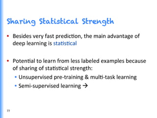 Sharing Statistical Strength
•  Besides	
  very	
  fast	
  predicGon,	
  the	
  main	
  advantage	
  of	
  
deep	
  learning	
  is	
  staGsGcal	
  
•  PotenGal	
  to	
  learn	
  from	
  less	
  labeled	
  examples	
  because	
  
of	
  sharing	
  of	
  staGsGcal	
  strength:	
  
•  Unsupervised	
  pre-­‐training	
  &	
  mulG-­‐task	
  learning	
  
•  Semi-­‐supervised	
  learning	
  à	
  
77	
  
 