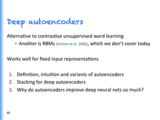 Deep autoencoders
AlternaGve	
  to	
  contrasGve	
  unsupervised	
  word	
  learning	
  
•  Another	
  is	
  RBMs	
  (Hinton	
  et	
  al.	
  2006),	
  which	
  we	
  don’t	
  cover	
  today	
  
Works	
  well	
  for	
  ﬁxed	
  input	
  representaGons	
  
1.  DeﬁniGon,	
  intuiGon	
  and	
  variants	
  of	
  autoencoders	
  
2.  Stacking	
  for	
  deep	
  autoencoders	
  
3.  Why	
  do	
  autoencoders	
  improve	
  deep	
  neural	
  nets	
  so	
  much?	
  
80	
  
 