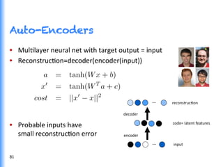 Auto-Encoders
•  MulGlayer	
  neural	
  net	
  with	
  target	
  output	
  =	
  input	
  
•  ReconstrucGon=decoder(encoder(input))	
  
•  Probable	
  inputs	
  have	
  	
  
small	
  reconstrucGon	
  error	
  
…	
  
	
  code=	
  latent	
  features	
  
…	
  
	
  encoder	
  
	
  decoder	
  
	
  input	
  
	
  reconstrucGon	
  
81	
  
 
