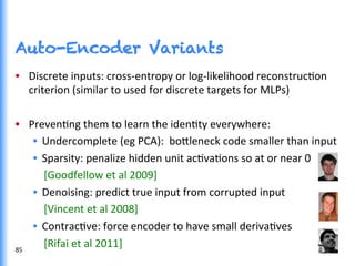 Auto-Encoder Variants
•  Discrete	
  inputs:	
  cross-­‐entropy	
  or	
  log-­‐likelihood	
  reconstrucGon	
  
criterion	
  (similar	
  to	
  used	
  for	
  discrete	
  targets	
  for	
  MLPs)	
  
•  PrevenGng	
  them	
  to	
  learn	
  the	
  idenGty	
  everywhere:	
  
•  Undercomplete	
  (eg	
  PCA):	
  	
  bo0leneck	
  code	
  smaller	
  than	
  input	
  
•  Sparsity:	
  penalize	
  hidden	
  unit	
  acGvaGons	
  so	
  at	
  or	
  near	
  0	
  
	
  	
  	
  	
  [Goodfellow	
  et	
  al	
  2009]	
  
•  Denoising:	
  predict	
  true	
  input	
  from	
  corrupted	
  input	
  
	
  	
  	
  	
  [Vincent	
  et	
  al	
  2008]	
  
•  ContracGve:	
  force	
  encoder	
  to	
  have	
  small	
  derivaGves	
  
	
  	
  	
  	
  [Rifai	
  et	
  al	
  2011]	
  85	
  
 