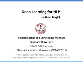 Deep	
  Learning	
  for	
  NLP	
  	
  
	
  	
  	
  	
  	
  	
  	
  	
  	
  	
  	
  	
  	
  	
  	
  	
  	
  	
  	
  	
  	
  (without	
  Magic)	
  
Richard	
  Socher	
  and	
  Christopher	
  Manning	
  
Stanford	
  University	
  
NAACL	
  2013,	
  Atlanta	
  
h0p://nlp.stanford.edu/courses/NAACL2013/	
  
*with	
  a	
  big	
  thank	
  you	
  to	
  Yoshua	
  Bengio,	
  with	
  whom	
  we	
  
parGcipated	
  in	
  the	
  previous	
  ACL	
  2012	
  version	
  of	
  this	
  tutorial	
  
 