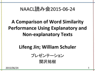 NAACL読み会2015-­‐06-­‐24	
  
	
  
A	
  Comparison	
  of	
  Word	
  Similarity	
  
Performance	
  Using	
  Explanatory	
  and	
  
Non-­‐explanatory	
  Texts	
  
	
  
Lifeng	
  Jin;	
  William	
  Schuler	
プレゼンテーション	
  
関沢祐樹	
2015/06/24	
 1	
 