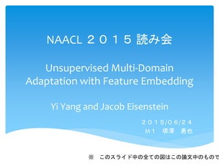 NAACL ２０１５ 読み会
Unsupervised Multi-Domain
Adaptation with Feature Embedding
Yi Yang and Jacob Eisenstein
２０１５/０６/２４
M１ 堺澤 勇也
※ このスライド中の全ての図はこの論文中のもので
 