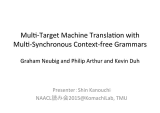 Mul$-­‐Target	
  Machine	
  Transla$on	
  with	
  
Mul$-­‐Synchronous	
  Context-­‐free	
  Grammars	
  
	
  
Graham	
  Neubig	
  and	
  Philip	
  Arthur	
  and	
  Kevin	
  Duh	
Presenter：Shin	
  Kanouchi	
  
NAACL_Reading2015@KomachiLab,	
  TMU	
1	
 