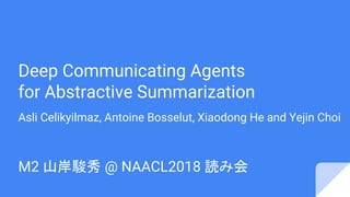 Deep Communicating Agents
for Abstractive Summarization
Asli Celikyilmaz, Antoine Bosselut, Xiaodong He and Yejin Choi
M2 山岸駿秀 @ NAACL2018 読み会
 