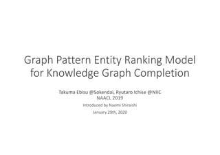 Graph Pattern Entity Ranking Model
for Knowledge Graph Completion
Takuma Ebisu @Sokendai, Ryutaro Ichise @NIIC
NAACL 2019
Introduced by Naomi Shiraishi
January 29th, 2020
 
