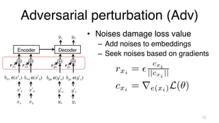 Adversarial perturbation (Adv)
• Noises damage loss value
– Add noises to embeddings
– Seek noises based on gradients
10
Decoder
Encoder
y1 y2
x1
x’1
bx1 e(x’1)
rx1
x2
x’2
bx2 e(x’2)
rx2
y0
y’0
by0 e(y’0)
ry0
y1
y’1
by1 e(y’1)
ry1
 