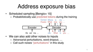 Address exposure bias
• Scheduled sampling [Bengio+ 15]
– Probabilistically use predicted tokens during the training
• We can also add other noises to inputs
– Adversarial perturbations, word dropout, …
– Call such noises “perturbations” in this study
4
Encoder
What was you …
Où est ma … <B> What is you …
Correct
Predict
Where is my …
Decoder
 