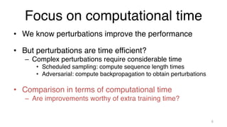 Focus on computational time
• We know perturbations improve the performance
• But perturbations are time efficient?
– Complex perturbations require considerable time
• Scheduled sampling: compute sequence length times
• Adversarial: compute backpropagation to obtain perturbations
• Comparison in terms of computational time
– Are improvements worthy of extra training time?
6
 